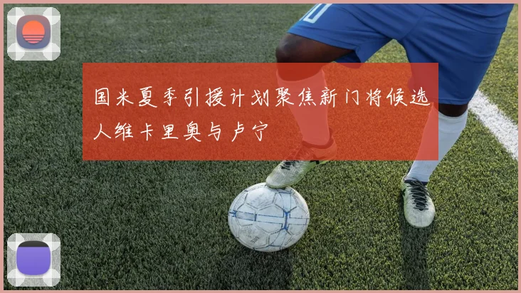 国米夏季引援计划聚焦新门将候选人维卡里奥与卢宁