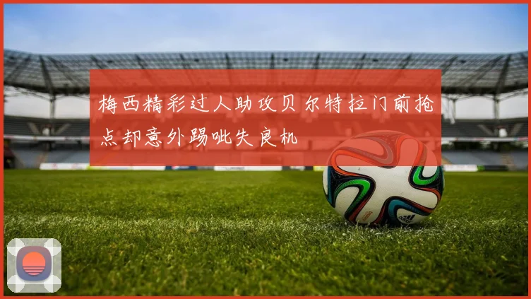梅西精彩过人助攻贝尔特拉门前抢点却意外踢呲失良机