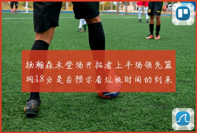 杨瀚森未登场开拓者上半场领先篮网18分是否预示着垃圾时间的到来