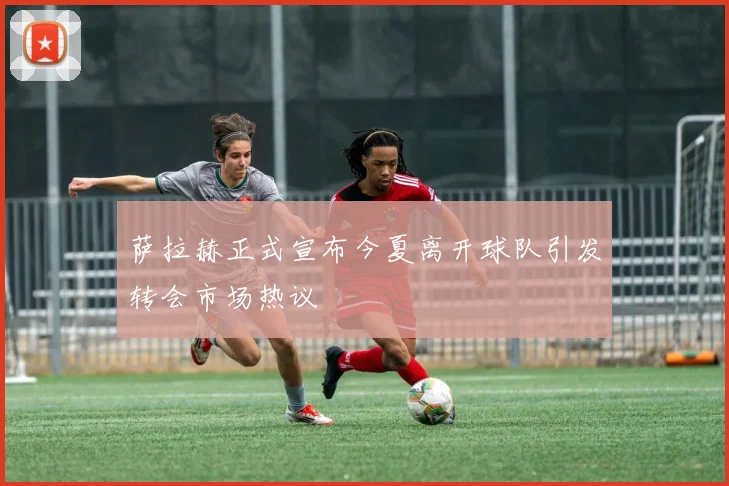 萨拉赫正式宣布今夏离开球队引发转会市场热议