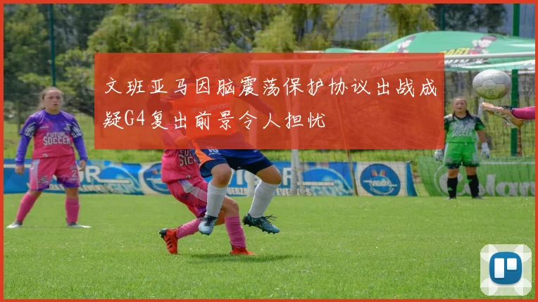 文班亚马因脑震荡保护协议出战成疑G4复出前景令人担忧
