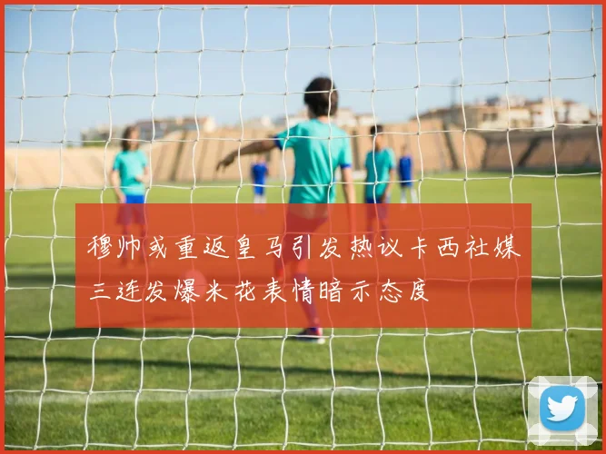 穆帅或重返皇马引发热议卡西社媒三连发爆米花表情暗示态度