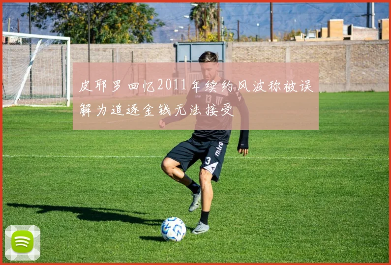 皮耶罗回忆2011年续约风波称被误解为追逐金钱无法接受