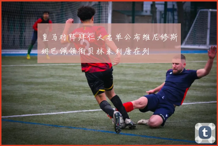 皇马对阵拜仁大名单公布维尼修斯姆巴佩领衔贝林米利唐在列
