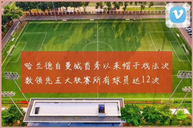 哈兰德自曼城首秀以来帽子戏法次数领先五大联赛所有球员达12次