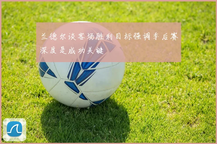 兰德尔谈客场胜利目标强调季后赛深度是成功关键