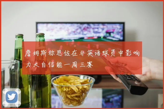 詹姆斯称恩佐在非英语球员中影响力大自信能一周三赛