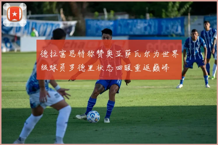 德拉富恩特称赞奥亚萨瓦尔为世界级球员罗德里状态回暖重返巅峰