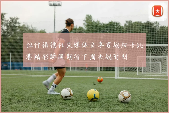 拉什福德社交媒体分享客战纽卡比赛精彩瞬间期待下周决战时刻