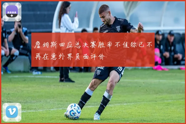 詹姆斯回应总决赛胜率不佳称已不再在意外界负面评价