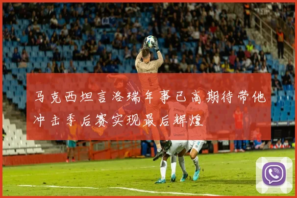 马克西坦言洛瑞年事已高期待带他冲击季后赛实现最后辉煌