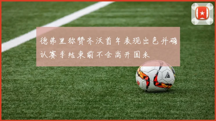 德弗里称赞齐沃首年表现出色并确认赛季结束前不会离开国米
