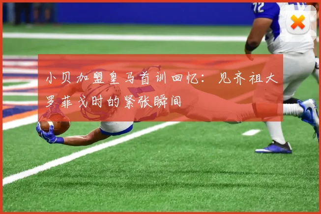 小贝加盟皇马首训回忆：见齐祖大罗菲戈时的紧张瞬间