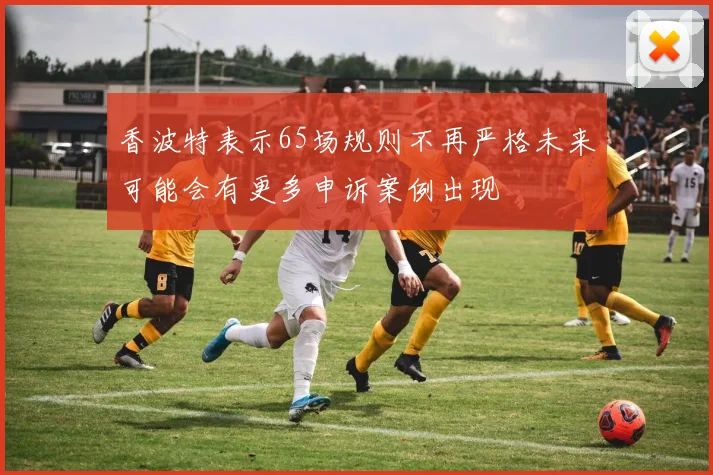 香波特表示65场规则不再严格未来可能会有更多申诉案例出现