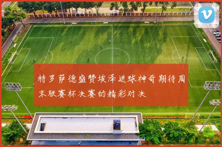 特罗萨德盛赞埃泽进球神奇期待周末联赛杯决赛的精彩对决