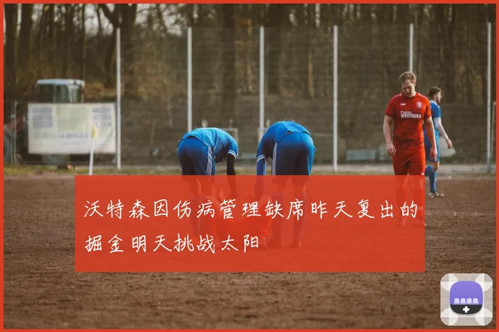 沃特森因伤病管理缺席昨天复出的掘金明天挑战太阳