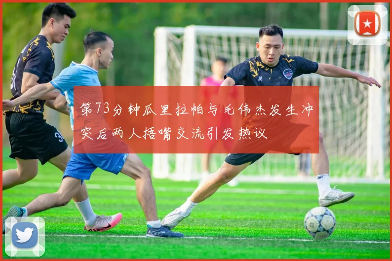 第73分钟瓜里拉帕与毛伟杰发生冲突后两人捂嘴交流引发热议