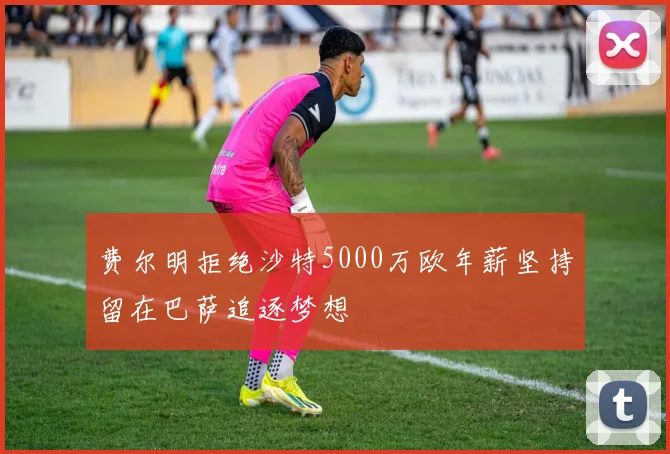 费尔明拒绝沙特5000万欧年薪坚持留在巴萨追逐梦想