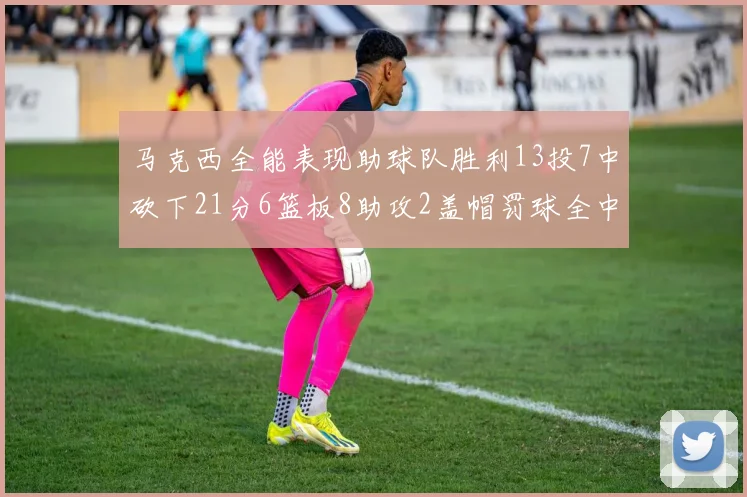 马克西全能表现助球队胜利13投7中砍下21分6篮板8助攻2盖帽罚球全中正负值14
