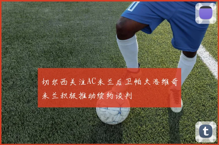 切尔西关注AC米兰后卫帕夫洛维奇米兰积极推动续约谈判