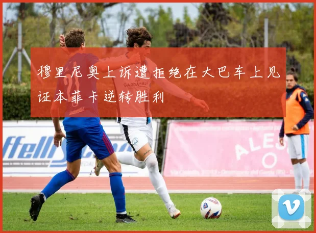 穆里尼奥上诉遭拒绝在大巴车上见证本菲卡逆转胜利