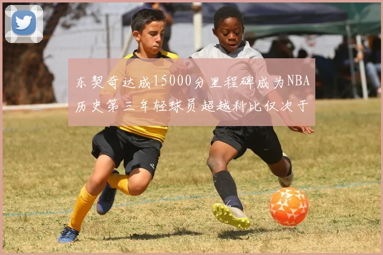东契奇达成15000分里程碑成为NBA历史第三年轻球员超越科比仅次于詹姆斯和杜兰特