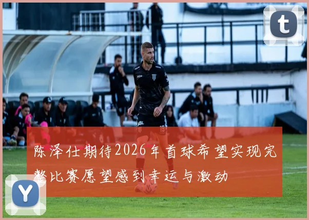 陈泽仕期待2026年首球希望实现完整比赛愿望感到幸运与激动