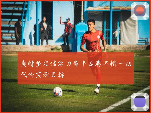 奥特坚定信念力争季后赛不惜一切代价实现目标