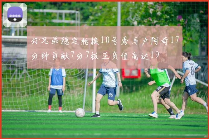 好兄弟稳定轮换10号秀马卢阿奇17分钟贡献7分7板正负值高达19